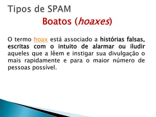 Tipos de SPAMBoatos (hoaxes)O termo hoax está associado a histórias falsas, escritas com o intuito de alarmar ou iludir aqueles que a lêem e instigar sua divulgação o mais rapidamente e para o maior número de pessoas possível. 