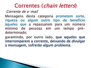 Correntes (chainletters)Corrente de e-mailMensagens desta categoria prometem sorte, riqueza ou algum outro tipo de benefício àqueles que a repassarem para um número mínimo de pessoas em um tempo pré-determinado;garantindo, por outro lado, que aqueles que interromperem a corrente, deixando de divulgar a mensagem, sofrerão algum problema. 