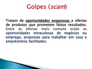 Golpes (scam)Tratam de oportunidades enganosas e ofertas de produtos que prometem falsos resultados. Entre as ofertas mais comuns estão as oportunidades miraculosas de negócios ou emprego, propostas para trabalhar em casa e empréstimos facilitados.