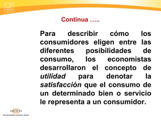 Continua ….. Para describir cómo los consumidores eligen entre las diferentes posibilidades de consumo, los economistas desarrollaron el concepto de  utilidad  para denotar la  satisfacción  que el consumo de un determinado bien o servicio le representa a un consumidor.  