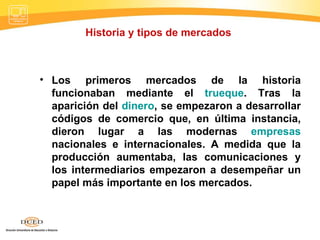 Historia y tipos de mercados  Los primeros mercados de la historia funcionaban mediante el  trueque . Tras la aparición del  dinero , se empezaron a desarrollar códigos de comercio que, en última instancia, dieron lugar a las modernas  empresas  nacionales e internacionales. A medida que la producción aumentaba, las comunicaciones y los intermediarios empezaron a desempeñar un papel más importante en los mercados. 