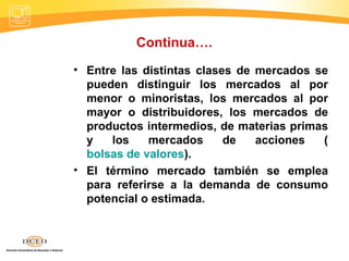 Continua…. Entre las distintas clases de mercados se pueden distinguir los mercados al por menor o minoristas, los mercados al por mayor o distribuidores, los mercados de productos intermedios, de materias primas y los mercados de acciones ( bolsas de valores ). El término mercado también se emplea para referirse a la demanda de consumo potencial o estimada. 