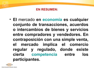 EN RESUMEN: El  mercado  en  economía  es cualquier conjunto de transacciones, acuerdos o intercambios de bienes y servicios entre compradores y vendedores. En contraposición con una simple venta, el mercado implica el comercio regular y regulado, donde existe cierta  competencia  entre los participantes. 