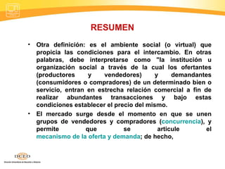 RESUMEN Otra definición: es el ambiente social (o virtual) que propicia las condiciones para el intercambio. En otras palabras, debe interpretarse como "la institución u organización social a través de la cual los ofertantes (productores y vendedores) y demandantes (consumidores o compradores) de un determinado bien o servicio, entran en estrecha relación comercial a fin de realizar abundantes transacciones y bajo estas condiciones establecer el precio del mismo. El mercado surge desde el momento en que se unen grupos de vendedores y compradores ( concurrencia ), y permite que se articule el  mecanismo de la oferta y demanda ; de hecho,  