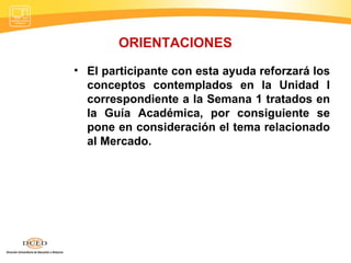ORIENTACIONES El participante con esta ayuda reforzará los conceptos contemplados en la Unidad I correspondiente a la Semana 1 tratados en la Guía Académica, por consiguiente se pone en consideración el tema relacionado al Mercado. 