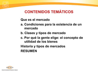 CONTENIDOS TEMÁTICOS Que es el mercado a. Condiciones para la existencia de un mercado b. Clases y tipos de mercado c. Por qué la gente elige: el concepto de utilidad de los bienes  Historia y tipos de mercados  RESUMEN 