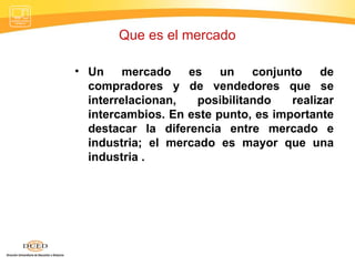 Que es el mercado Un mercado es un conjunto de compradores y de vendedores que se interrelacionan, posibilitando realizar intercambios. En este punto, es importante destacar la diferencia entre mercado e industria; el mercado es mayor que una industria .  