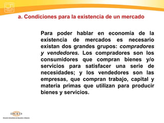 a. Condiciones para la existencia de un mercado   Para poder hablar en economía de la existencia de mercados es necesario existan dos grandes grupos:  compradores y vendedores . Los compradores son los consumidores que compran bienes y/o servicios para satisfacer una serie de necesidades; y los vendedores son las empresas, que compran trabajo, capital y materia primas que utilizan para producir bienes y servicios.  
