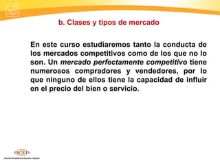 b. Clases y tipos de mercado  En este curso estudiaremos tanto la conducta de los mercados competitivos como de los que no lo son. Un  mercado perfectamente competitivo  tiene numerosos compradores y vendedores, por lo que ninguno de ellos tiene la capacidad de influir en el precio del bien o servicio.  