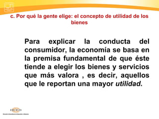 c. Por qué la gente elige: el concepto de utilidad de los bienes Para explicar la conducta del consumidor, la economía se basa en la premisa fundamental de que éste tiende a elegir los bienes y servicios que más valora , es decir, aquellos que le reportan una mayor  utilidad .  