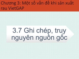 Chương 3: Một số vấn đề khi sản xuất 
rau VietGAP 
3.7 Ghi chép, truy 
nguyên nguồn gốc 
 