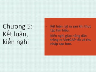 Chương 5: 
Kết luận, 
kiến nghị 
- Kết luận rút ra sau khi thực 
tập tìm hiểu. 
- Kiến nghị giúp nông dân 
trồng ra VietGAP tốt và thu 
nhập cao hơn. 
 