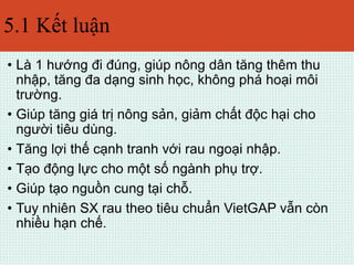 5.1 Kết luận 
• Là 1 hướng đi đúng, giúp nông dân tăng thêm thu 
nhập, tăng đa dạng sinh học, không phá hoại môi 
trường. 
• Giúp tăng giá trị nông sản, giảm chất độc hại cho 
người tiêu dùng. 
• Tăng lợi thế cạnh tranh với rau ngoại nhập. 
• Tạo động lực cho một số ngành phụ trợ. 
• Giúp tạo nguồn cung tại chỗ. 
• Tuy nhiên SX rau theo tiêu chuẩn VietGAP vẫn còn 
nhiều hạn chế. 
 