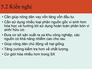 5.2 Kiến nghị 
• Cần giúp nông dân vay vốn tăng vốn đầu tư. 
• Cần sử dụng nhiều loại phân nguồn gốc vi sinh hơn 
hóa học và hướng tới sử dụng hoàn toàn phân bón vi 
sinh/ hữu cơ. 
• Đưa cơ sở sản xuất ra xa khu công nghiệp, các 
nguồn có khả năng nhiễm cao cho rau 
• Giúp nông dân chủ động về hạt giống 
• Tăng cường kiểm tra hơn về chất lượng. 
• Cơ giới hóa nhiều hơn trong SX 
 