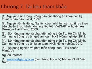 Chương 7. Tài liệu tham khảo 
[1]. Nguyễn Lân Hùng, Nông dân cần thông tin khoa học kỹ 
thuật, Nhân dân, 5404, 1997. 
[2]. Nguyễn Đình Hùng, Nghiên cứu tình hình sản xuất rau theo 
tiêu chuẩn thực hành nông nghiệp tốt (VietGAP) ở huyện An 
Dương – Hải Phòng, 2009. 
[3]. Sở nông nghiệp và phát triển nông thôn Tp. Hồ Chí Minh, 
Cẩm nang trồng rau ăn quả an toàn, NXB Nông nghiệp, 2012. 
[4]. Sở nông nghiệp và phát triển nông thôn Tp. Hồ Chí Minh, 
Cẩm nang trồng rau ăn lá an toàn, NXB Nông nghiệp, 2012. 
[5]. Bộ nông nghiệp và phát triển nông thôn, Tiêu chuẩn 
VietGAP. 
Nguồn Internet 
[1] www.vietgap.gov.vn (cục Trồng trọt – bộ NN và PTNT Việt 
Nam). 
 