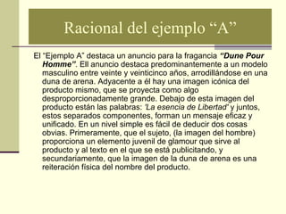 Racional del ejemplo “A”
El “Ejemplo A” destaca un anuncio para la fragancia “Dune Pour
Homme”. Ell anuncio destaca predominantemente a un modelo
masculino entre veinte y veinticinco años, arrodillándose en una
duna de arena. Adyacente a él hay una imagen icónica del
producto mismo, que se proyecta como algo
desproporcionadamente grande. Debajo de esta imagen del
producto están las palabras: 'La esencia de Libertad' y juntos,
estos separados componentes, forman un mensaje eficaz y
unificado. En un nivel simple es fácil de deducir dos cosas
obvias. Primeramente, que el sujeto, (la imagen del hombre)
proporciona un elemento juvenil de glamour que sirve al
producto y al texto en el que se está publicitando, y
secundariamente, que la imagen de la duna de arena es una
reiteración física del nombre del producto.
 