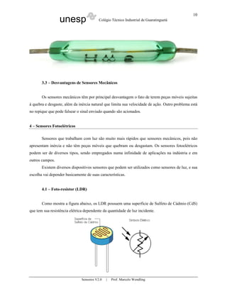 unesp Colégio Técnico Industrial de Guaratinguetá
Sensores V2.0 | Prof. Marcelo Wendling
10
3.3 – Desvantagens de Sensores Mecânicos
Os sensores mecânicos têm por principal desvantagem o fato de terem peças móveis sujeitas
à quebra e desgaste, além da inércia natural que limita sua velocidade de ação. Outro problema está
no repique que pode falsear o sinal enviado quando são acionados.
4 – Sensores Fotoelétricos
Sensores que trabalham com luz são muito mais rápidos que sensores mecânicos, pois não
apresentam inércia e não têm peças móveis que quebram ou desgastam. Os sensores fotoelétricos
podem ser de diversos tipos, sendo empregados numa infinidade de aplicações na indústria e em
outros campos.
Existem diversos dispositivos sensores que podem ser utilizados como sensores de luz, e sua
escolha vai depender basicamente de suas características.
4.1 – Foto-resistor (LDR)
Como mostra a figura abaixo, os LDR possuem uma superfície de Sulfeto de Cádmio (CdS)
que tem sua resistência elétrica dependente da quantidade de luz incidente.
 