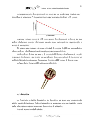 unesp Colégio Técnico Industrial de Guaratinguetá
Sensores V2.0 | Prof. Marcelo Wendling
11
A curva característica desse componente nos mostra que sua resistência cai à medida que a
intensidade de luz aumenta. A figura abaixo ilustra a curva característica de um LDR comum:
A grande vantagem no uso de LDR como sensores fotoelétricos está no fato de que eles
podem trabalhar com correntes relativamente elevadas, sendo muito sensíveis, o que simplifica o
projeto de seus circuitos.
No entanto, a desvantagem está na sua velocidade de resposta. Os LDR são sensores lentos,
não operando em velocidades maiores do que algumas dezenas de quilohertz.
Ainda podemos destacar que a curva de resposta do LDR se aproxima bastante da curva de
resposta do olho humano, o que permite sua operação com fontes convencionais de luz, como a luz
ambiente, lâmpadas incandescentes, fluorescentes, eletrônica e LED comuns de diversas cores.
A figura abaixo ilustra um LDR utilizado em laboratório:
4.2 – Fotocélula
As Fotocélulas ou Células Fotoelétricas são dispositivos que geram uma pequena tensão
elétrica quando são iluminados. As fotocélulas podem ser usadas para gerar energia elétrica a partir
da luz solar, ou também como sensores, em diversos tipos de aplicações.
A seguir temos seu símbolo elétrico:
 