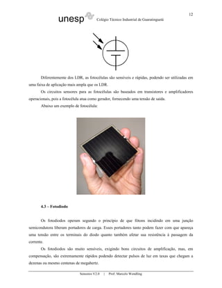 unesp Colégio Técnico Industrial de Guaratinguetá
Sensores V2.0 | Prof. Marcelo Wendling
12
Diferentemente dos LDR, as fotocélulas são sensíveis e rápidas, podendo ser utilizadas em
uma faixa de aplicação mais ampla que os LDR.
Os circuitos sensores para as fotocélulas são baseados em transistores e amplificadores
operacionais, pois a fotocélula atua como gerador, fornecendo uma tensão de saída.
Abaixo um exemplo de fotocélula:
4.3 – Fotodiodo
Os fotodiodos operam segundo o princípio de que fótons incidindo em uma junção
semicondutora liberam portadores de carga. Esses portadores tanto podem fazer com que apareça
uma tensão entre os terminais do diodo quanto também afetar sua resistência à passagem da
corrente.
Os fotodiodos são muito sensíveis, exigindo bons circuitos de amplificação, mas, em
compensação, são extremamente rápidos podendo detectar pulsos de luz em taxas que chegam a
dezenas ou mesmo centenas de megahertz.
 