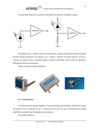 unesp Colégio Técnico Industrial de Guaratinguetá
Sensores V2.0 | Prof. Marcelo Wendling
13
Existem duas formas de se utilizar os fotodiodos em sensores, ilustrados a seguir:
No primeiro caso, o diodo é usado no modo gerador, gerando uma pequena tensão, da ordem
de 0,6V quando iluminado. No segundo caso, o diodo é utilizado no modo resistivo, em que a
corrente no sentido reverso é alterada quando a junção é iluminada. Nesse modo de operação é
utilizada uma fonte de polarização.
Abaixo ilustramos alguns fotodiodos:
4.4 – Fototransistor
Os fototransistores operam segundo o mesmo princípio dos fotodiodos: liberação de cargas
nas junções com a incidência de luz. A diferença está no fato de que os fototransistores podem
amplificar as correntes que são geradas nesse processo.
Seu símbolo elétrico é:
 