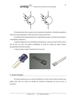 unesp Colégio Técnico Industrial de Guaratinguetá
Sensores V2.0 | Prof. Marcelo Wendling
14
Os fototransistores têm a mesma curva de resposta dos fotodiodos e fotocélulas podendo ser
usados nas mesmas aplicações, se bem que sejam um pouco mais lentos.
O terminal de base (quando presente no encapsulamento) pode ser utilizado para aumentar a
sensibilidade do dispositivo.
A grande vantagem do uso de fotodiodos, fototransistores e sensores à base de silício está no
fato de que sua curva tem grande sensibilidade no ponto de emissão de fontes comuns,
principalmente LED infravermelhos.
A seguir ilustramos alguns fototransistores comerciais:
5 – Sensores Térmicos
Da mesma maneira que no os sensores fotoelétricos, existem diversos tipos de sensores que
podem atuar sobre um circuito em função da variação da temperatura do meio em que se
encontram.
 