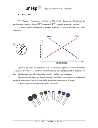unesp Colégio Técnico Industrial de Guaratinguetá
Sensores V2.0 | Prof. Marcelo Wendling
15
5.1 – NTC e PTC
NTC (Negative Temperature Coefficient) e PTC (Positive Temperature Coefficient) são
resistores cuja resistência diminui (NTC) ou aumenta (PTC) quando a temperatura aumenta.
Na figura abaixo, observamos o símbolo elétrico e as curvas características desses
dispositivos:
Operando em faixas de temperatura que vão de valores negativos até aproximadamente
125ºC, esses dispositivos são utilizados como sensores em uma grande quantidade de aplicações,
dada a facilidade com que podemos trabalhar com eles e inclusive seu baixo custo.
Circuitos simples podem ser usados com esses dispositivos, uma vez que as variações de
resistência obtidas podem ser facilmente usadas para acionar comparadores de tensão.
A seguir, ilustramos alguns termoresistores comerciais:
 
