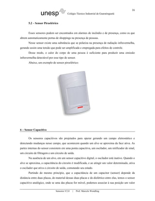 unesp Colégio Técnico Industrial de Guaratinguetá
Sensores V2.0 | Prof. Marcelo Wendling
16
5.2 – Sensor Piroelétrico
Esses sensores podem ser encontrados em alarmes de incêndio e de presença, como os que
abrem automaticamente portas de shoppings na presença de pessoas.
Nesse sensor existe uma substância que se polariza na presença de radiação infravermelha,
gerando assim uma tensão que pode ser amplificada e empregada para efeitos de controle.
Desse modo, o calor do corpo de uma pessoa é suficiente para produzir uma emissão
infravermelha detectável por esse tipo de sensor.
Abaixo, um exemplo de sensor piroelétrico:
6 – Sensor Capacitivo
Os sensores capacitivos são projetados para operar gerando um campo eletrostático e
detectando mudanças nesse campo, que acontecem quando um alvo se aproxima da face ativa. As
partes internas do sensor consistem em uma ponta capacitiva, um oscilador, um retificador de sinal,
um circuito de filtragem e um circuito de saída.
Na ausência de um alvo, em um sensor capacitivo digital, o oscilador está inativo. Quando o
alvo se aproxima, a capacitância do circuito é modificada, e ao atingir um valor determinado, ativa
o oscilador que ativa o circuito de saída, comutando seu estado.
Partindo do mesmo princípio, que a capacitância de um capacitor (sensor) depende da
distância entre duas placas, do material dessas duas placas e do dielétrico entre elas, temos o sensor
capacitivo analógico, onde se uma das placas for móvel, podemos associar à sua posição um valor
 