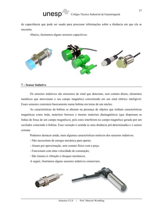 unesp Colégio Técnico Industrial de Guaratinguetá
Sensores V2.0 | Prof. Marcelo Wendling
17
de capacitância que pode ser usado para processar informações sobre a distância em que ela se
encontra.
Abaixo, ilustramos alguns sensores capacitivos:
7 – Sensor Indutivo
Os sensores indutivos são emissores de sinal que detectam, sem contato direto, elementos
metálicos que atravessam o seu campo magnético convertendo em um sinal elétrico inteligível.
Esses sensores consistem basicamente numa bobina em torno de um núcleo.
As características da bobina se alteram na presença de objetos que tenham características
magnéticas como ímãs, materiais ferrosos e mesmo materiais diamagnéticos (que dispersam as
linhas de força de um campo magnético), pois estes interferem no campo magnético gerado por um
oscilador conectado à bobina. Essa variação é sentida (a uma distância pré-determinada) e o sensor
comuta.
Podemos destacar ainda, mais algumas características notáveis dos sensores indutivos:
- Não necessitam de energia mecânica para operar;
- Atuam por aproximação, sem contato físico com a peça;
- Funcionam com altas velocidade de comutação;
- São imunes à vibração e choques mecânicos.
A seguir, ilustramos alguns sensores indutivos comerciais:
 