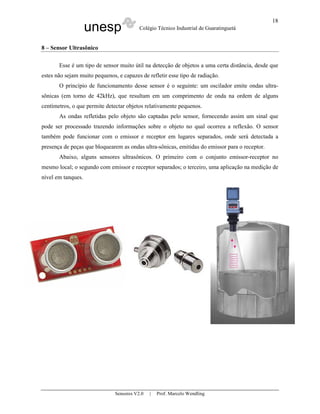 unesp Colégio Técnico Industrial de Guaratinguetá
Sensores V2.0 | Prof. Marcelo Wendling
18
8 – Sensor Ultrasônico
Esse é um tipo de sensor muito útil na detecção de objetos a uma certa distância, desde que
estes não sejam muito pequenos, e capazes de refletir esse tipo de radiação.
O princípio de funcionamento desse sensor é o seguinte: um oscilador emite ondas ultra-
sônicas (em torno de 42kHz), que resultam em um comprimento de onda na ordem de alguns
centímetros, o que permite detectar objetos relativamente pequenos.
As ondas refletidas pelo objeto são captadas pelo sensor, fornecendo assim um sinal que
pode ser processado trazendo informações sobre o objeto no qual ocorreu a reflexão. O sensor
também pode funcionar com o emissor e receptor em lugares separados, onde será detectada a
presença de peças que bloquearem as ondas ultra-sônicas, emitidas do emissor para o receptor.
Abaixo, alguns sensores ultrasônicos. O primeiro com o conjunto emissor-receptor no
mesmo local; o segundo com emissor e receptor separados; o terceiro, uma aplicação na medição de
nível em tanques.
 