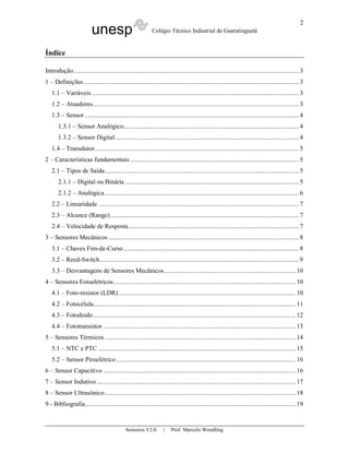 unesp Colégio Técnico Industrial de Guaratinguetá
Sensores V2.0 | Prof. Marcelo Wendling
2
Índice
Introdução.......................................................................................................................................3
1 – Definições.................................................................................................................................3
1.1 – Variáveis............................................................................................................................3
1.2 – Atuadores...........................................................................................................................3
1.3 – Sensor ................................................................................................................................4
1.3.1 – Sensor Analógico.........................................................................................................4
1.3.2 – Sensor Digital..............................................................................................................4
1.4 – Transdutor..........................................................................................................................5
2 – Características fundamentais .....................................................................................................5
2.1 – Tipos de Saída....................................................................................................................5
2.1.1 – Digital ou Binária ........................................................................................................5
2.1.2 – Analógica ....................................................................................................................6
2.2 – Linearidade ........................................................................................................................7
2.3 – Alcance (Range).................................................................................................................7
2.4 – Velocidade de Resposta......................................................................................................7
3 – Sensores Mecânicos ..................................................................................................................8
3.1 – Chaves Fim-de-Curso.........................................................................................................8
3.2 – Reed-Switch.......................................................................................................................9
3.3 – Desvantagens de Sensores Mecânicos...............................................................................10
4 – Sensores Fotoelétricos............................................................................................................. 10
4.1 – Foto-resistor (LDR).......................................................................................................... 10
4.2 – Fotocélula.........................................................................................................................11
4.3 – Fotodiodo.........................................................................................................................12
4.4 – Fototransistor ...................................................................................................................13
5 – Sensores Térmicos ..................................................................................................................14
5.1 – NTC e PTC ......................................................................................................................15
5.2 – Sensor Piroelétrico ........................................................................................................... 16
6 – Sensor Capacitivo ...................................................................................................................16
7 – Sensor Indutivo.......................................................................................................................17
8 – Sensor Ultrasônico..................................................................................................................18
9 - Bibliografia..............................................................................................................................19
 