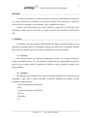 unesp Colégio Técnico Industrial de Guaratinguetá
Sensores V2.0 | Prof. Marcelo Wendling
3
Introdução
No estudo da automação em sistemas industriais, comerciais, automobilísticos, domésticos,
etc., é preciso determinar as condições (ou variáveis) do sistema. É necessário obter os valores das
variáveis físicas do ambiente a ser monitorado, e este é o trabalho dos sensores.
Sensores servem para informar um circuito eletrônico a respeito de um evento que ocorra
externamente, sobre o qual ele deva atuar, ou a partir do qual ele deva comandar uma determinada
ação.
1 – Definições
Inicialmente é necessário mostrar a diferenciação entre alguns elementos presentes em uma
automação de qualquer natureza. Os principais elementos que atuam sobre a automação industrial
são os sensores e atuadores, pois eles verificam e interferem no ambiente controlado.
1.1 – Variáveis
São fenômenos físicos que chamamos simplesmente variáveis, por exemplo: temperatura,
pressão, intensidade luminosa, etc. Cada sistema de medição pode ser compreendido em termos do
que ele faz, por exemplo: indicar a temperatura ou totalizar a vazão ou registrar a pressão de um
sistema qualquer.
1.2 – Atuadores
São dispositivos que modificam uma variável controlada. Recebem um sinal proveniente do
controlador e agem sobre o sistema controlado. Geralmente trabalham com potência elevada.
Exemplos de alguns atuadores:
- Válvulas (pneumáticas, hidráulicas);
- Relés;
- Cilindros (pneumáticos, hidráulicos);
- Motores;
- Solenóides;
- Etc.
 