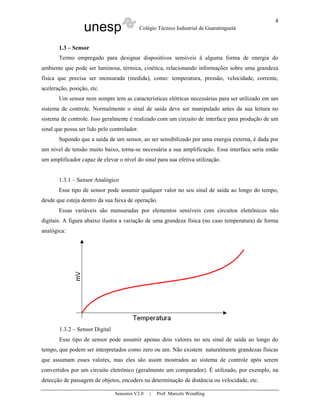 unesp Colégio Técnico Industrial de Guaratinguetá
Sensores V2.0 | Prof. Marcelo Wendling
4
1.3 – Sensor
Termo empregado para designar dispositivos sensíveis à alguma forma de energia do
ambiente que pode ser luminosa, térmica, cinética, relacionando informações sobre uma grandeza
física que precisa ser mensurada (medida), como: temperatura, pressão, velocidade, corrente,
aceleração, posição, etc.
Um sensor nem sempre tem as características elétricas necessárias para ser utilizado em um
sistema de controle. Normalmente o sinal de saída deve ser manipulado antes da sua leitura no
sistema de controle. Isso geralmente é realizado com um circuito de interface para produção de um
sinal que possa ser lido pelo controlador.
Supondo que a saída de um sensor, ao ser sensibilizado por uma energia externa, é dada por
um nível de tensão muito baixo, torna-se necessária a sua amplificação. Essa interface seria então
um amplificador capaz de elevar o nível do sinal para sua efetiva utilização.
1.3.1 – Sensor Analógico
Esse tipo de sensor pode assumir qualquer valor no seu sinal de saída ao longo do tempo,
desde que esteja dentro da sua faixa de operação.
Essas variáveis são mensuradas por elementos sensíveis com circuitos eletrônicos não
digitais. A figura abaixo ilustra a variação de uma grandeza física (no caso temperatura) de forma
analógica:
1.3.2 – Sensor Digital
Esse tipo de sensor pode assumir apenas dois valores no seu sinal de saída ao longo do
tempo, que podem ser interpretados como zero ou um. Não existem naturalmente grandezas físicas
que assumam esses valores, mas eles são assim mostrados ao sistema de controle após serem
convertidos por um circuito eletrônico (geralmente um comparador). É utilizado, por exemplo, na
detecção de passagem de objetos, encoders na determinação de distância ou velocidade, etc.
 