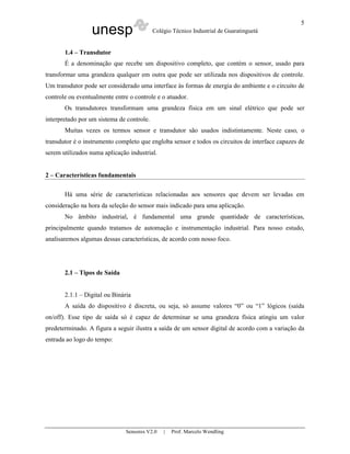 unesp Colégio Técnico Industrial de Guaratinguetá
Sensores V2.0 | Prof. Marcelo Wendling
5
1.4 – Transdutor
É a denominação que recebe um dispositivo completo, que contém o sensor, usado para
transformar uma grandeza qualquer em outra que pode ser utilizada nos dispositivos de controle.
Um transdutor pode ser considerado uma interface às formas de energia do ambiente e o circuito de
controle ou eventualmente entre o controle e o atuador.
Os transdutores transformam uma grandeza física em um sinal elétrico que pode ser
interpretado por um sistema de controle.
Muitas vezes os termos sensor e transdutor são usados indistintamente. Neste caso, o
transdutor é o instrumento completo que engloba sensor e todos os circuitos de interface capazes de
serem utilizados numa aplicação industrial.
2 – Características fundamentais
Há uma série de características relacionadas aos sensores que devem ser levadas em
consideração na hora da seleção do sensor mais indicado para uma aplicação.
No âmbito industrial, é fundamental uma grande quantidade de características,
principalmente quando tratamos de automação e instrumentação industrial. Para nosso estudo,
analisaremos algumas dessas características, de acordo com nosso foco.
2.1 – Tipos de Saída
2.1.1 – Digital ou Binária
A saída do dispositivo é discreta, ou seja, só assume valores “0” ou “1” lógicos (saída
on/off). Esse tipo de saída só é capaz de determinar se uma grandeza física atingiu um valor
predeterminado. A figura a seguir ilustra a saída de um sensor digital de acordo com a variação da
entrada ao logo do tempo:
 