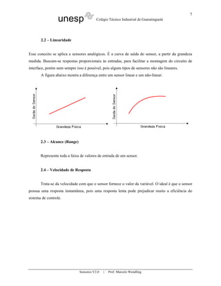 unesp Colégio Técnico Industrial de Guaratinguetá
Sensores V2.0 | Prof. Marcelo Wendling
7
2.2 – Linearidade
Esse conceito se aplica a sensores analógicos. É a curva de saída do sensor, a partir da grandeza
medida. Buscam-se respostas proporcionais às entradas, para facilitar a montagem do circuito de
interface, porém nem sempre isso é possível, pois alguns tipos de sensores não são lineares.
A figura abaixo mostra a diferença entre um sensor linear e um não-linear:
2.3 – Alcance (Range)
Representa toda a faixa de valores de entrada de um sensor.
2.4 – Velocidade de Resposta
Trata-se da velocidade com que o sensor fornece o valor da variável. O ideal é que o sensor
possua uma resposta instantânea, pois uma resposta lenta pode prejudicar muito a eficiência do
sistema de controle.
 