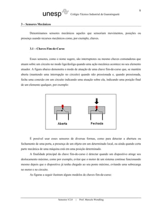 unesp Colégio Técnico Industrial de Guaratinguetá
Sensores V2.0 | Prof. Marcelo Wendling
8
3 – Sensores Mecânicos
Denominamos sensores mecânicos aqueles que sensoriam movimentos, posições ou
presença usando recursos mecânicos como, por exemplo, chaves.
3.1 – Chaves Fim-de-Curso
Esses sensores, como o nome sugere, são interruptores ou mesmo chaves comutadoras que
atuam sobre um circuito no modo liga/desliga quando uma ação mecânica acontece no seu elemento
atuador. A figura abaixo demonstra o modo de atuação de uma chave fim-de-curso que, se mantém
aberta (mantendo uma interrupção no circuito) quando não pressionada e, quando pressionada,
fecha uma conexão em um circuito indicando uma atuação sobre ela, indicando uma posição final
de um elemento qualquer, por exemplo:
É possível usar esses sensores de diversas formas, como para detectar a abertura ou
fechamento de uma porta, a presença de um objeto em um determinado local, ou ainda quando certa
parte mecânica de uma máquina está em uma posição determinado.
A finalidade principal da chave fim-de-curso é detectar quando um dispositivo atinge seu
deslocamento máximo, como por exemplo, evitar que o motor de um sistema continue funcionando
mesmo depois que o dispositivo já tenha chegado ao seu ponto máximo, evitando uma sobrecarga
no motor e no circuito.
As figuras a seguir ilustram alguns modelos de chaves fim-de-curso:
 