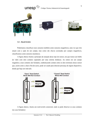 unesp Colégio Técnico Industrial de Guaratinguetá
Sensores V2.0 | Prof. Marcelo Wendling
9
3.2 – Reed-Switch
Poderíamos classificar esses sensores também como sensores magnéticos, uma vez que eles
atuam com a ação de um campo, mas como são chaves acionadas por campos magnéticos,
classificamos como sensores mecânicos.
A figura abaixo ilustra o princípio de atuação desse tipo de sensor, em que temos um bulbo
de vidro com dois contatos separados por uma estreita distância. Ao entrar em um campo
magnético, esses contatos são fechados, estabelecendo contato entre os dois terminais desse sensor
que, assim como a chave fim-de-curso, pode ser usado para detectar presença de algum dispositivo,
desde que haja um imã nele.
A figura abaixo, ilustra um reed-switch comercial, onde se pode observar os seus contatos
(no caso fechados):
 