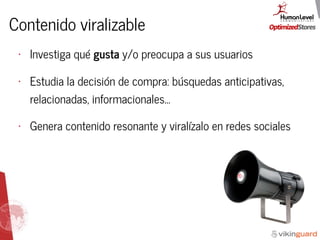 Contenido viralizable
• Investiga qué gusta y/o preocupa a sus usuarios
• Estudia la decisión de compra: búsquedas anticipativas,
relacionadas, informacionales...
• Genera contenido resonante y viralízalo en redes sociales
 