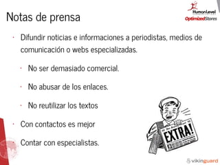 Notas de prensa
• Difundir noticias e informaciones a periodistas, medios de
comunicación o webs especializadas.
• No ser demasiado comercial.
• No abusar de los enlaces.
• No reutilizar los textos
• Con contactos es mejor
• Contar con especialistas.
 