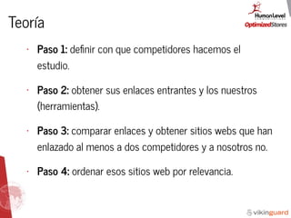 Teoría
• Paso 1: deﬁnir con que competidores hacemos el
estudio.
• Paso 2: obtener sus enlaces entrantes y los nuestros
(herramientas).
• Paso 3: comparar enlaces y obtener sitios webs que han
enlazado al menos a dos competidores y a nosotros no.
• Paso 4: ordenar esos sitios web por relevancia.
 