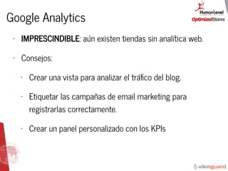 Google Analytics
• IMPRESCINDIBLE: aún existen tiendas sin analítica web.
• Consejos:
• Crear una vista para analizar el tráﬁco del blog.
• Etiquetar las campañas de email marketing para
registrarlas correctamente.
• Crear un panel personalizado con los KPIs
 