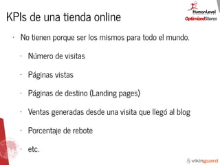 KPIs de una tienda online
• No tienen porque ser los mismos para todo el mundo.
• Número de visitas
• Páginas vistas
• Páginas de destino (Landing pages)
• Ventas generadas desde una visita que llegó al blog
• Porcentaje de rebote
• etc.
 
