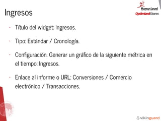Ingresos
• Título del widget: Ingresos.
• Tipo: Estándar / Cronología.
• Conﬁguración. Generar un gráﬁco de la siguiente métrica en
el tiempo: Ingresos.
• Enlace al informe o URL: Conversiones / Comercio
electrónico / Transacciones.
 