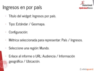 Ingresos en por país
• Título del widget: Ingresos por país.
• Tipo: Estándar / Geomapa.
• Conﬁguración:
• Métrica seleccionada para representar: País / Ingresos.
• Seleccione una región: Mundo.
• Enlace al informe o URL: Audiencia / Información
geográﬁca / Ubicación.
 