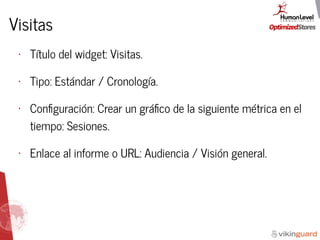 Visitas
• Título del widget: Visitas.
• Tipo: Estándar / Cronología.
• Conﬁguración: Crear un gráﬁco de la siguiente métrica en el
tiempo: Sesiones.
• Enlace al informe o URL: Audiencia / Visión general.
 