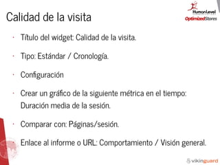 Calidad de la visita
• Título del widget: Calidad de la visita.
• Tipo: Estándar / Cronología.
• Conﬁguración
• Crear un gráﬁco de la siguiente métrica en el tiempo:
Duración media de la sesión.
• Comparar con: Páginas/sesión.
• Enlace al informe o URL: Comportamiento / Visión general.
 
