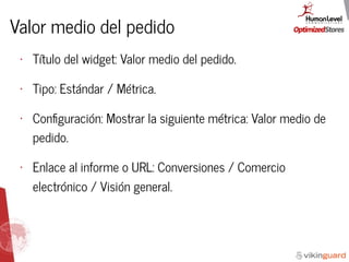 Valor medio del pedido
• Título del widget: Valor medio del pedido.
• Tipo: Estándar / Métrica.
• Conﬁguración: Mostrar la siguiente métrica: Valor medio de
pedido.
• Enlace al informe o URL: Conversiones / Comercio
electrónico / Visión general.
 
