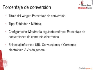 Porcentaje de conversión
• Título del widget: Porcentaje de conversión.
• Tipo: Estándar / Métrica.
• Conﬁguración: Mostrar la siguiente métrica: Porcentaje de
conversiones de comercio electrónico.
• Enlace al informe o URL: Conversiones / Comercio
electrónico / Visión general.
 