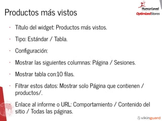 Productos más vistos
• Título del widget: Productos más vistos.
• Tipo: Estándar / Tabla.
• Conﬁguración:
• Mostrar las siguientes columnas: Página / Sesiones.
• Mostrar tabla con:10 ﬁlas.
• Filtrar estos datos: Mostrar solo Página que contienen /
productos/.
• Enlace al informe o URL: Comportamiento / Contenido del
sitio / Todas las páginas.
 