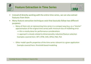 DATABASE
SYSTEMS
GROUP
Feature Extraction in Time Series
• Instead of directly working with the entire time series, we can also extract 
features from them
• Many feature extraction techniques exist that basically follow two different 
purposes:
– Many of them aim at representing time series in a compact way (e.g. as a “shorter” 
approximation of the original time series) with minimum loss of modelling error
=> this is mostly done for performance considerations
=> approach is closely related to dimensionality reduction/feature selection
Examples covered here: DFT, DTW, SVD, APCA, PAA, PLA
– Other model specific properties of the time series relevant to a given application
Example covered here: threshold‐based modelling
1
Knowledge Discovery in Databases II: Sequence Data
 