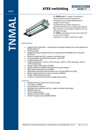 ATEX verlichting 
De TNMAL-serie TL- lampen T8 armatuur is 
onderhoudsvrij met 10 jaar garantie en 
ontworpen om te worden geïnstalleerd en 
vergeten (Fit & Forget ). 
Energiebesparing, modern design en in 
geanodiseerd aluminium en gehard glas bestand 
tegen zeelucht . Eenvoudig te integreren met een 
verstelbare beugel . 
De TNMAL is geschikt voor zone 1 (Ex e mb II T6) 
en zone 21 (Ex tD A21) . 
Leverbaar in 2 x 18W, 2 x 36 W of 2 x 58W 
Specifications 
· Sealed for life construction – maintenance free design Requires only visual inspection to 
EN/IEC 60079-17 
· Fully Recyclable 
· Seawater resistant anodised aluminium (compliant with NORSOK M-121, structural 
aluminium) 
· Electronic ballast with EOL protection, pre-heated start 
· Pre-assembled long-life fluorescent lamps, colour 840 
· Toughened glass lens 
· Ambient temperature: -20ºC to +55ºC Warranty: -20ºC to +45ºC (Standard); -20ºC to 
+30ºC (Emergency) 
· Supply voltage: 220V-264Vac 50/60Hz 
· Ingress protection: IP66/68 (J/B sealed with Terostat sealant) 
· 90min battery backup time as standard. 
· Self-testing: full function test at random every 100 days (RED error LED) 
· Sliding mounting brackets for easy and quick installation 
· Entries: 2xM25 clearance entries 
· 0.5-6mm² spring terminals wired for single phase looping 
Options: 
· Double junction box with 2.5mm² through wiring 
· 110/120Vac, 50/60Hz 
· Industrial/Zone 2 versions 
· Flying lead with sealed junction box, cable to customer specification 
· M25-M20 reducers 
· 180min battery backup 
· Wireless ‘BLACK START’ facility 
· HACCP compliant (report DEKRA 06540) 
Wijzingen in productuitvoeringen en specificaties zijn voorbehouden (V1.2) Pagina 12 van 25 
serie 
TNMAL 
 